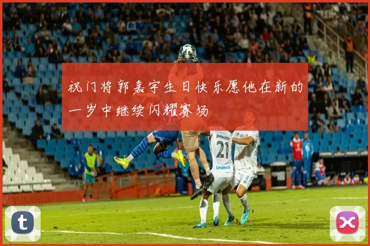 祝门将郭嘉宇生日快乐愿他在新的一岁中继续闪耀赛场