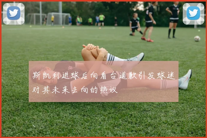 斯凯利进球后向看台道歉引发球迷对其未来去向的热议