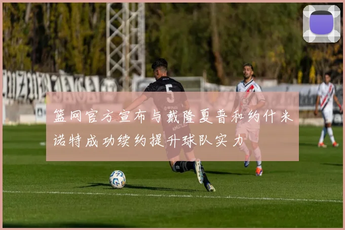 篮网官方宣布与戴隆夏普和约什米诺特成功续约提升球队实力