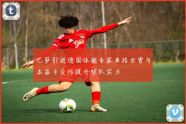 巴萨引进德国体能专家库格尔曾与本菲卡合作提升球队实力