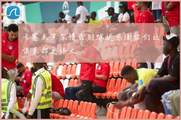 卡塞米罗深情告别球迷感谢你们让俱乐部更伟大