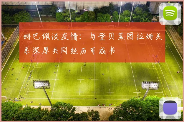 姆巴佩谈友情：与登贝莱图拉姆关系深厚共同经历可成书