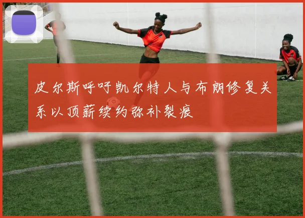 皮尔斯呼吁凯尔特人与布朗修复关系以顶薪续约弥补裂痕