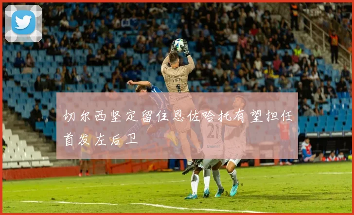 切尔西坚定留住恩佐哈托有望担任首发左后卫