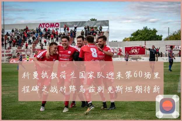 科曼执教荷兰国家队迎来第60场里程碑之战对阵乌兹别克斯坦期待新突破