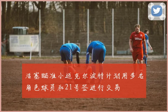 活塞瞄准小迈克尔波特计划用多名角色球员和21号签进行交易