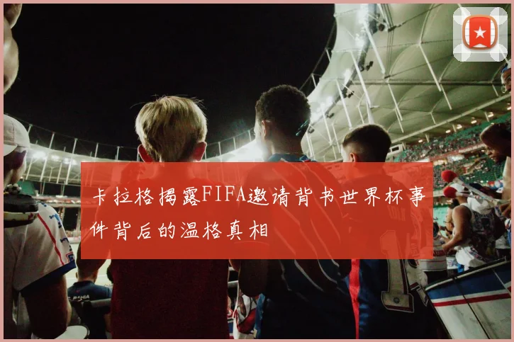 卡拉格揭露FIFA邀请背书世界杯事件背后的温格真相