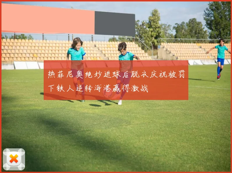 热菲尼奥绝妙进球后脱衣庆祝被罚下铁人逆转海港赢得激战