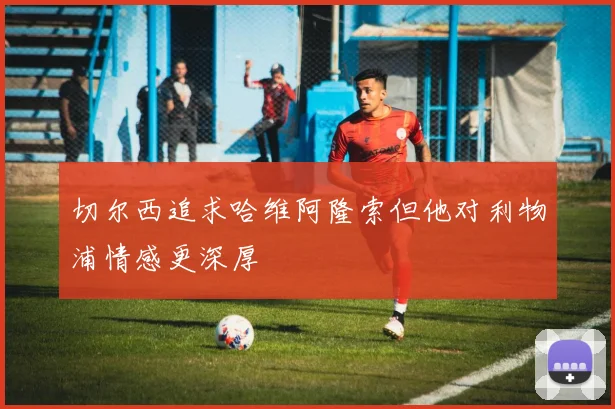 切尔西追求哈维阿隆索但他对利物浦情感更深厚