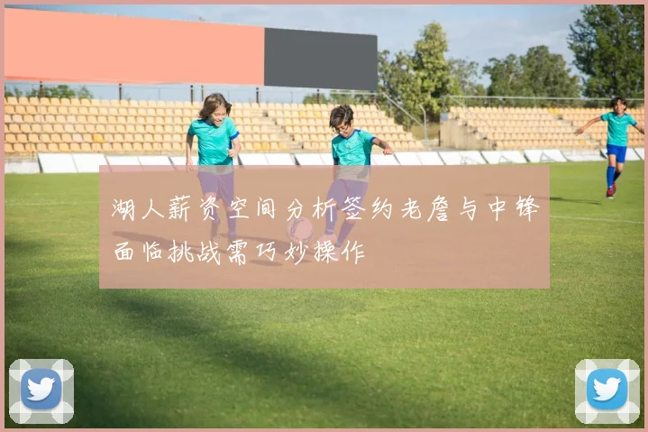 湖人薪资空间分析签约老詹与中锋面临挑战需巧妙操作