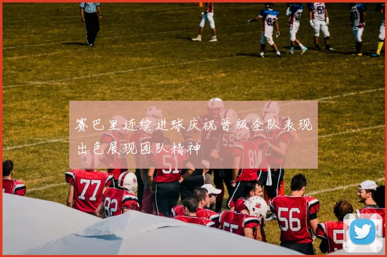 赛巴里连续进球庆祝晋级全队表现出色展现团队精神