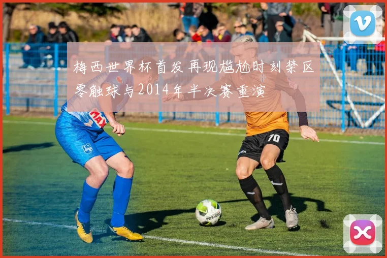 梅西世界杯首发再现尴尬时刻禁区零触球与2014年半决赛重演