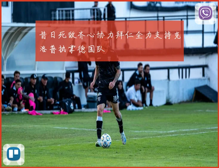 昔日死敌齐心协力拜仁全力支持克洛普执掌德国队