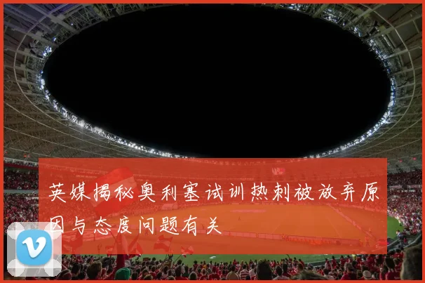 英媒揭秘奥利塞试训热刺被放弃原因与态度问题有关