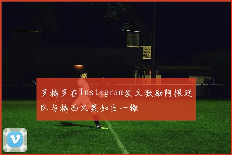 罗梅罗在Instagram发文激励阿根廷队与梅西文案如出一辙