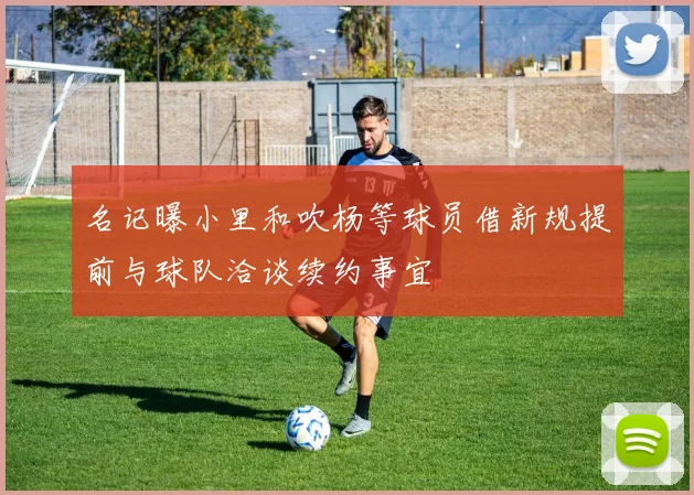 名记曝小里和吹杨等球员借新规提前与球队洽谈续约事宜