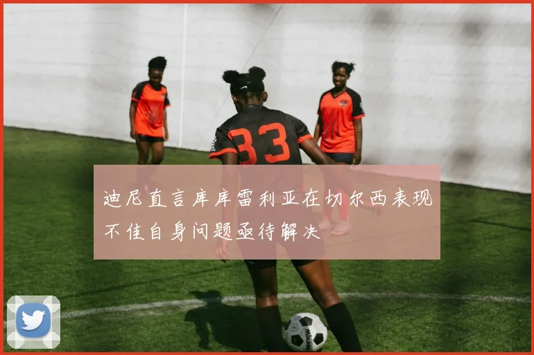 迪尼直言库库雷利亚在切尔西表现不佳自身问题亟待解决