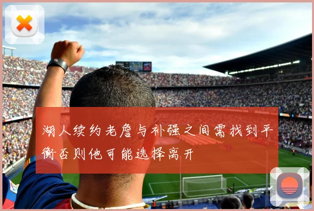 湖人续约老詹与补强之间需找到平衡否则他可能选择离开