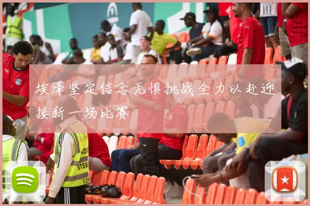 埃泽坚定信念无惧挑战全力以赴迎接新一场比赛