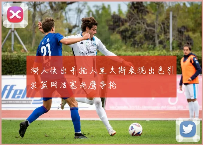湖人快出手抢人里夫斯表现出色引发篮网活塞老鹰争抢