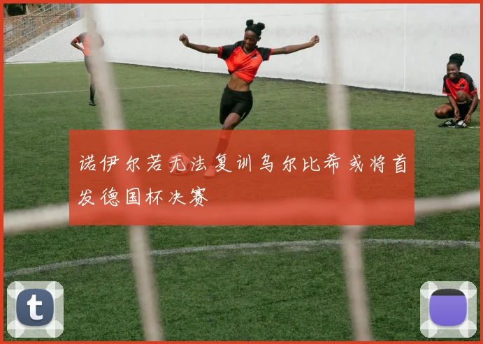 诺伊尔若无法复训乌尔比希或将首发德国杯决赛